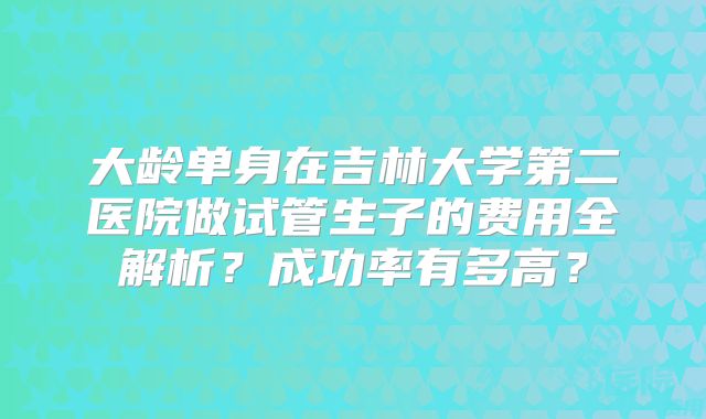 大龄单身在吉林大学第二医院做试管生子的费用全解析?成功率有多高?