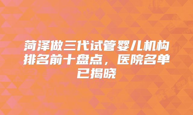 菏泽做三代试管婴儿机构排名前十盘点,医院名单已揭晓