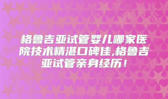 格鲁吉亚试管婴儿哪家医院技术精湛口碑佳,格鲁吉亚试管亲身经历！