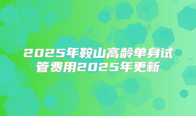 2025年鞍山高龄单身试管费用2025年更新