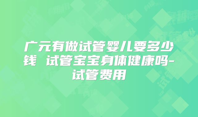 广元有做试管婴儿要多少钱 试管宝宝身体健康吗-试管费用
