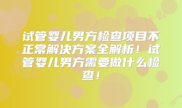 试管婴儿男方检查项目不正常解决方案全解析!试管婴儿男方需要做什么检查!