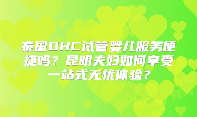 泰国DHC试管婴儿服务便捷吗？昆明夫妇如何享受一站式无忧体验？