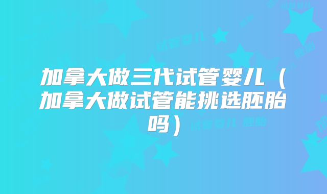 加拿大做三代试管婴儿(加拿大做试管能挑选胚胎吗)