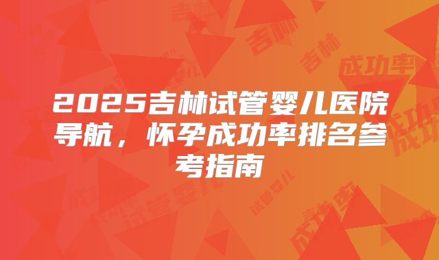 2025吉林试管婴儿医院导航，怀孕成功率排名参考指南