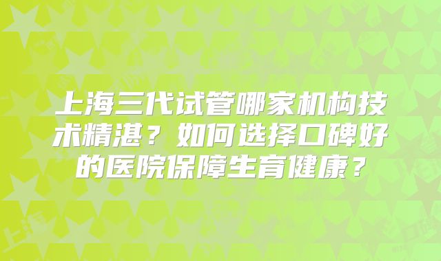 上海三代试管哪家机构技术精湛?如何选择口碑好的医院保障生育健康?