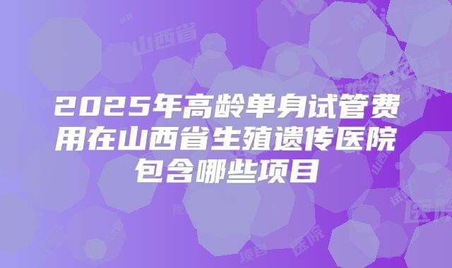 2025年高龄单身试管费用在山西省生殖遗传医院包含哪些项目