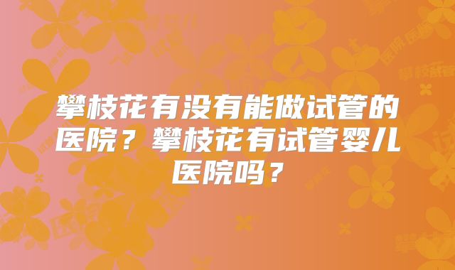 攀枝花有没有能做试管的医院?攀枝花有试管婴儿医院吗?