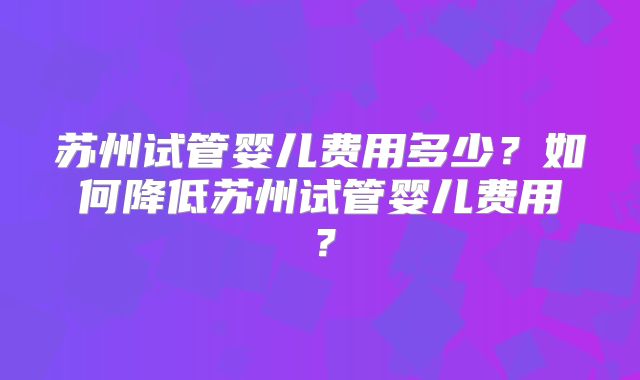 苏州试管婴儿费用多少?如何降低苏州试管婴儿费用?