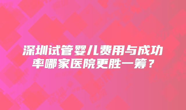 深圳试管婴儿费用与成功率哪家医院更胜一筹?