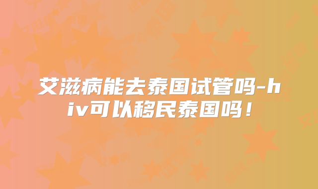艾滋病能去泰国试管吗-hiv可以移民泰国吗！