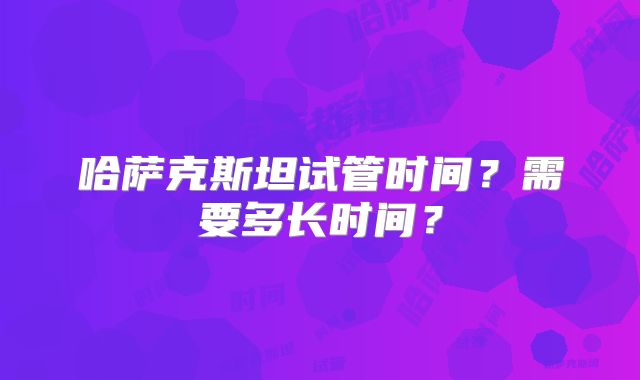 哈萨克斯坦试管时间?需要多长时间?