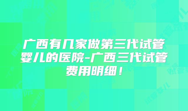 广西有几家做第三代试管婴儿的医院-广西三代试管费用明细！