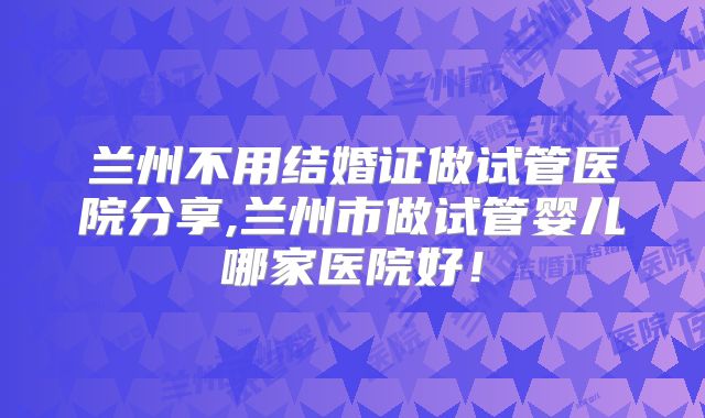 兰州不用结婚证做试管医院分享,兰州市做试管婴儿哪家医院好！