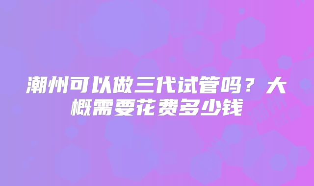 潮州可以做三代试管吗?大概需要花费多少钱