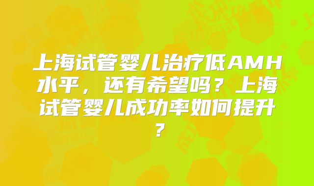 上海试管婴儿治疗低AMH水平，还有希望吗？上海试管婴儿成功率如何提升？