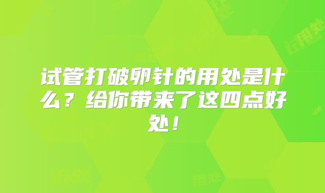 试管打破卵针的用处是什么?给你带来了这四点好处!