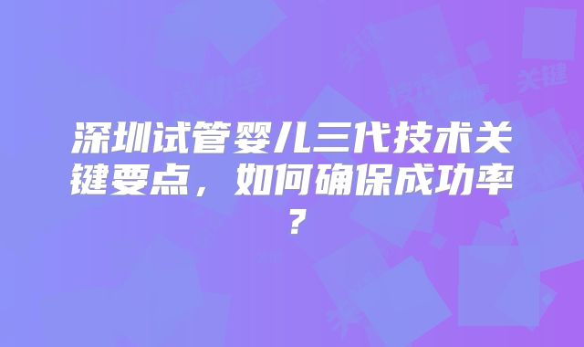 深圳试管婴儿三代技术关键要点，如何确保成功率？
