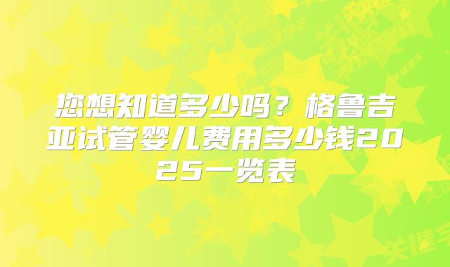 您想知道多少吗？格鲁吉亚试管婴儿费用多少钱2025一览表