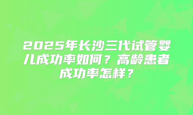 2025年长沙三代试管婴儿成功率如何？高龄患者成功率怎样？