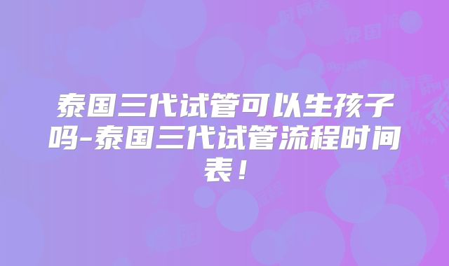 泰国三代试管可以生孩子吗-泰国三代试管流程时间表!