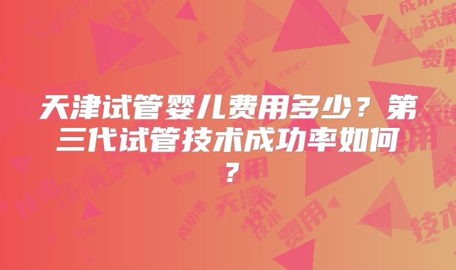 天津试管婴儿费用多少?第三代试管技术成功率如何?
