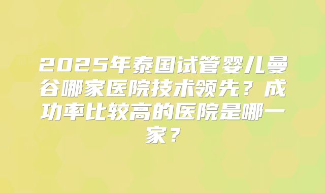 2025年泰国试管婴儿曼谷哪家医院技术领先?成功率比较高的医院是哪一家?
