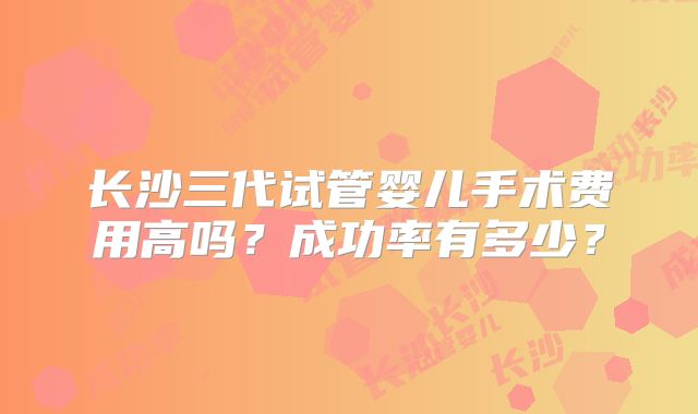 长沙三代试管婴儿手术费用高吗？成功率有多少？