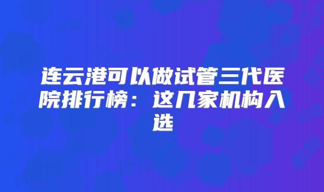 连云港可以做试管三代医院排行榜:这几家机构入选