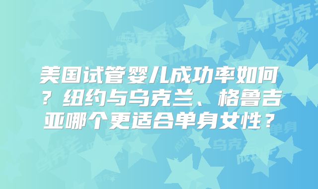美国试管婴儿成功率如何？纽约与乌克兰、格鲁吉亚哪个更适合单身女性？