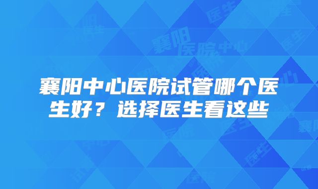 襄阳中心医院试管哪个医生好?选择医生看这些