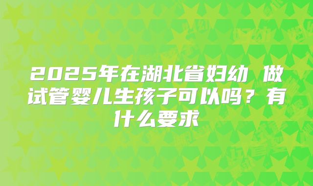 2025年在湖北省妇幼 做试管婴儿生孩子可以吗？有什么要求