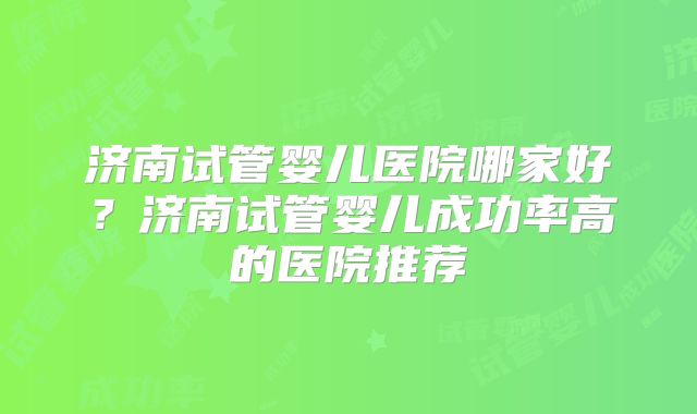 济南试管婴儿医院哪家好?济南试管婴儿成功率高的医院推荐