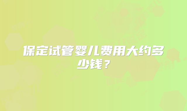 保定试管婴儿费用大约多少钱？