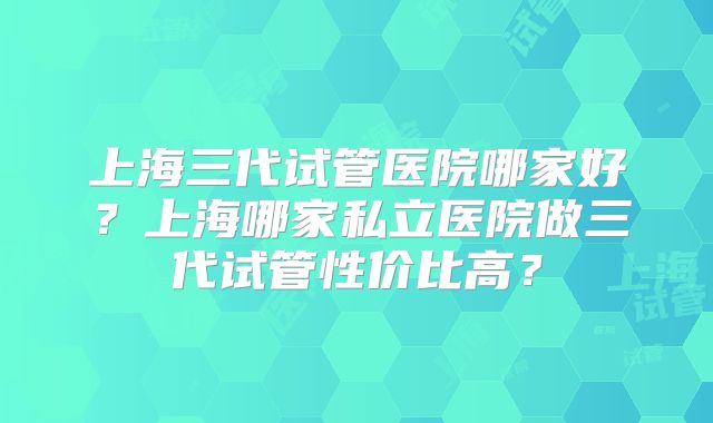 上海三代试管医院哪家好？上海哪家私立医院做三代试管性价比高？
