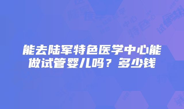 能去陆军特色医学中心能做试管婴儿吗?多少钱