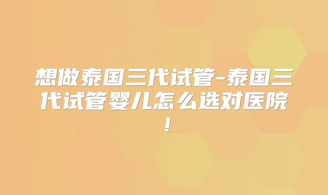 想做泰国三代试管-泰国三代试管婴儿怎么选对医院!