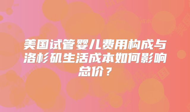 美国试管婴儿费用构成与洛杉矶生活成本如何影响总价？
