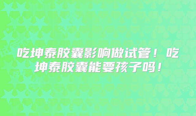 吃坤泰胶囊影响做试管!吃坤泰胶囊能要孩子吗!