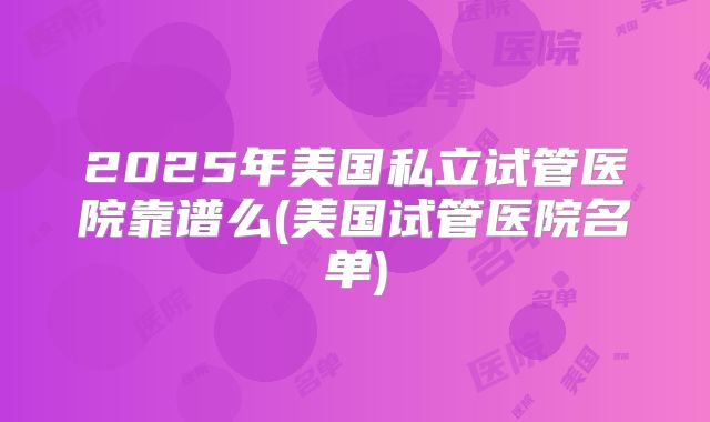 2025年美国私立试管医院靠谱么(美国试管医院名单)