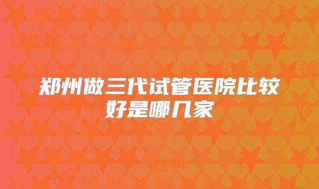郑州做三代试管医院比较好是哪几家