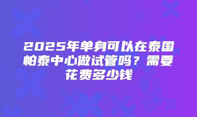 2025年单身可以在泰国帕泰中心做试管吗？需要花费多少钱