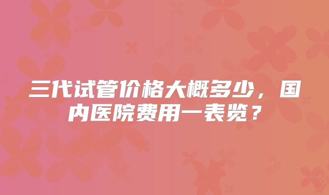 三代试管价格大概多少,国内医院费用一表览?