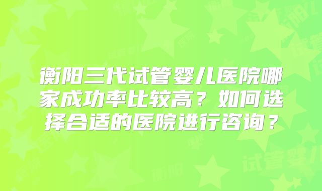 衡阳三代试管婴儿医院哪家成功率比较高？如何选择合适的医院进行咨询？
