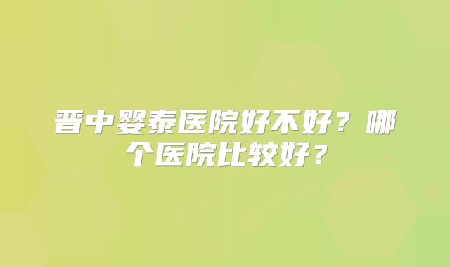 晋中婴泰医院好不好?哪个医院比较好?