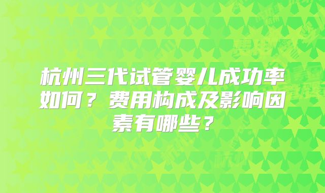 杭州三代试管婴儿成功率如何?费用构成及影响因素有哪些?