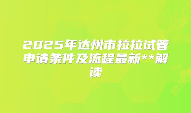 2025年达州市拉拉试管申请条件及流程最新**解读