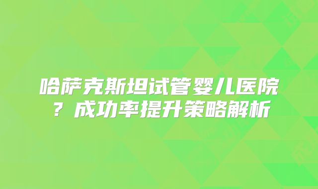 哈萨克斯坦试管婴儿医院?成功率提升策略解析