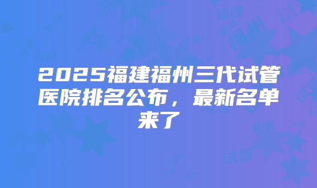 2025福建福州三代试管医院排名公布,最新名单来了