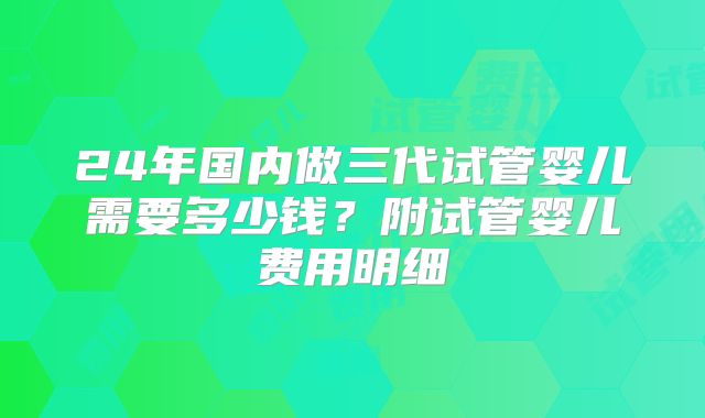 24年国内做三代试管婴儿需要多少钱？附试管婴儿费用明细